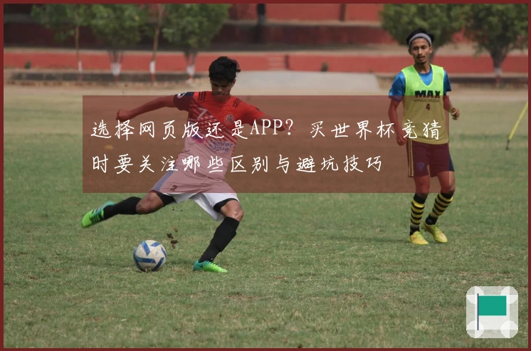 选择网页版还是APP？买世界杯竞猜时要关注哪些区别与避坑技巧