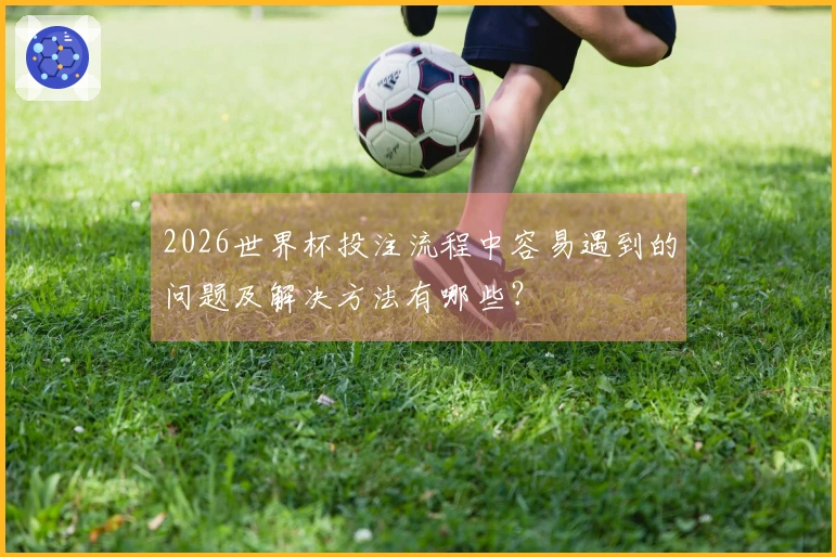 2026世界杯投注流程中容易遇到的问题及解决方法有哪些？