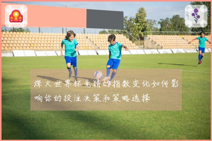 烽火世界杯竞猜的指数变化如何影响你的投注决策和策略选择